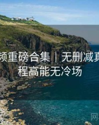 新91视频重磅合集｜无删减真相＋全程高能无冷场