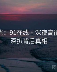 独家曝光：91在线 · 深夜高能盘点 · 深扒背后真相