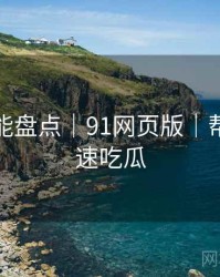 深夜高能盘点｜91网页版｜帮助你快速吃瓜