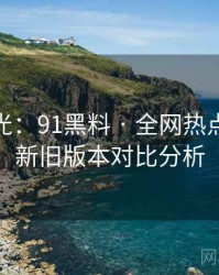 独家曝光：91黑料 · 全网热点追踪 · 新旧版本对比分析