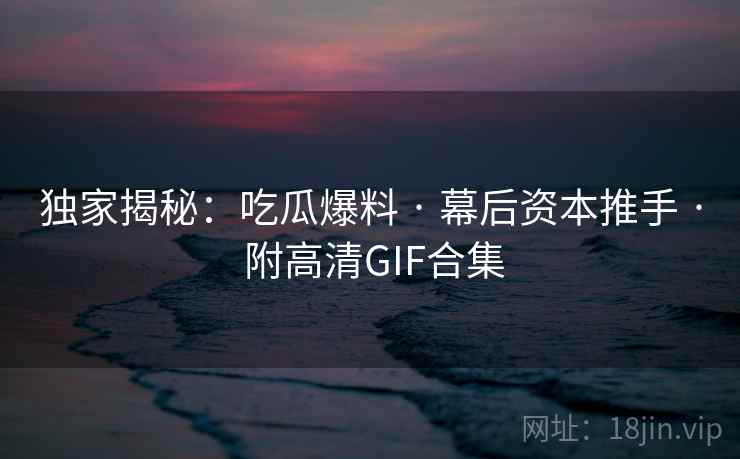 独家揭秘：吃瓜爆料 · 幕后资本推手 · 附高清GIF合集