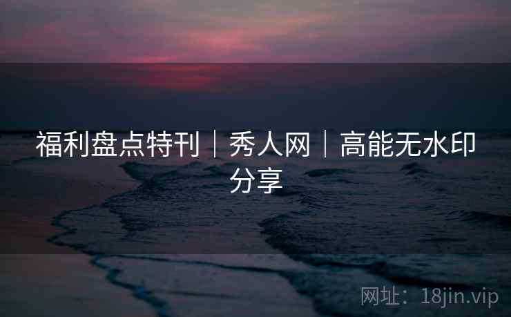 福利盘点特刊｜秀人网｜高能无水印分享