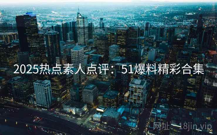 2025热点素人点评：51爆料精彩合集