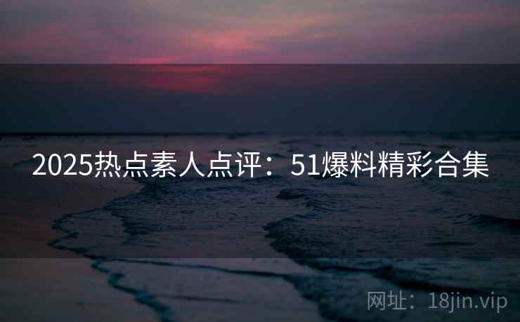2025热点素人点评：51爆料精彩合集