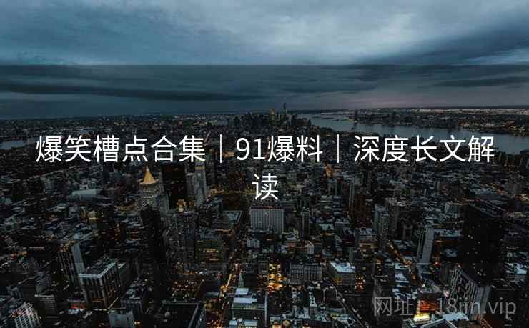 爆笑槽点合集｜91爆料｜深度长文解读