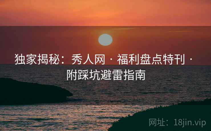 独家揭秘：秀人网 · 福利盘点特刊 · 附踩坑避雷指南