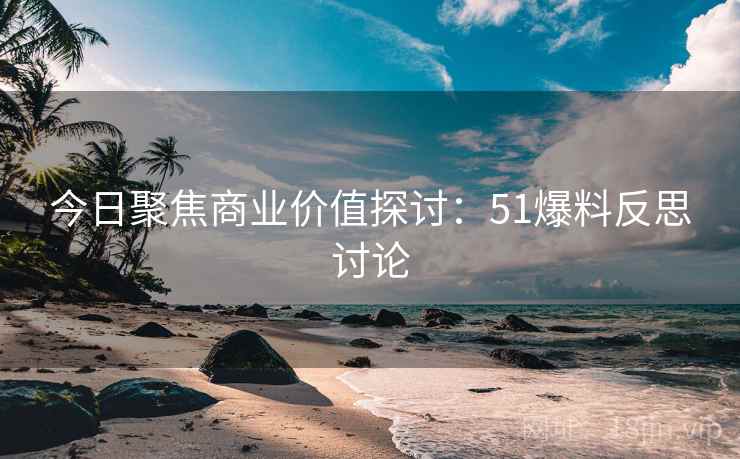 今日聚焦商业价值探讨：51爆料反思讨论