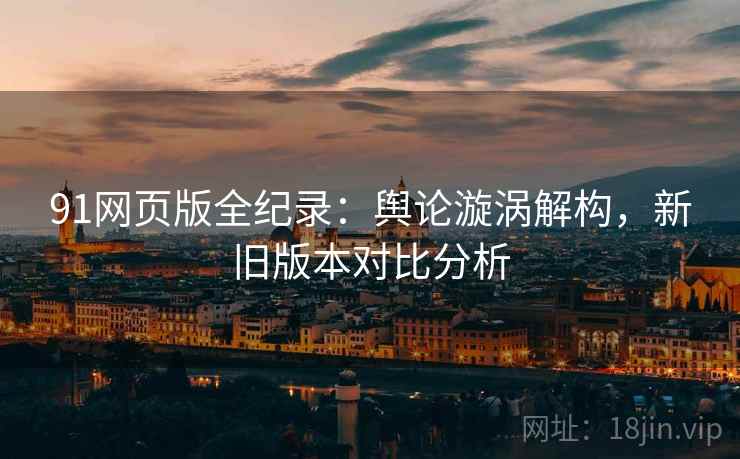 91网页版全纪录：舆论漩涡解构，新旧版本对比分析