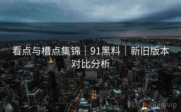 看点与槽点集锦｜91黑料｜新旧版本对比分析