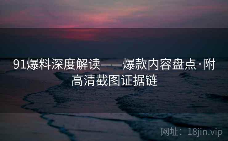 91爆料深度解读——爆款内容盘点·附高清截图证据链