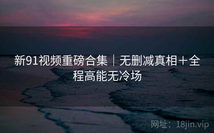 新91视频重磅合集｜无删减真相＋全程高能无冷场