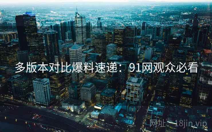多版本对比爆料速递：91网观众必看