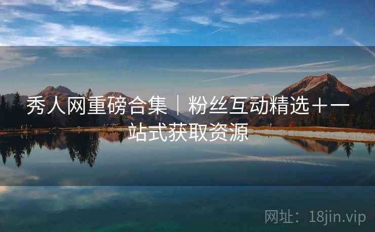 秀人网重磅合集｜粉丝互动精选＋一站式获取资源