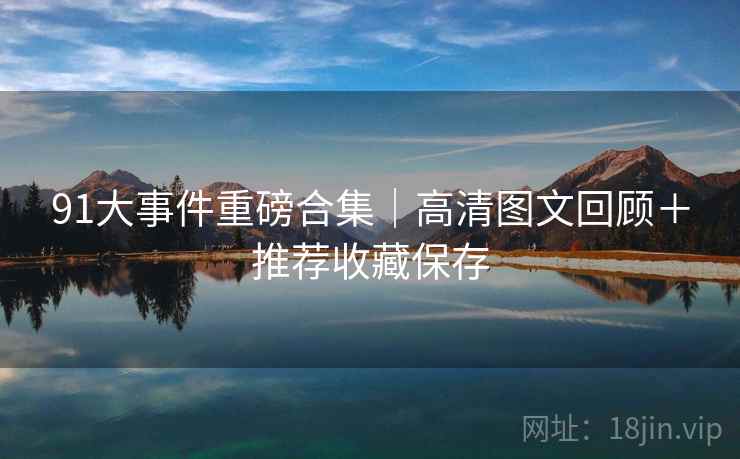 91大事件重磅合集｜高清图文回顾＋推荐收藏保存