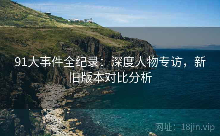 91大事件全纪录：深度人物专访，新旧版本对比分析