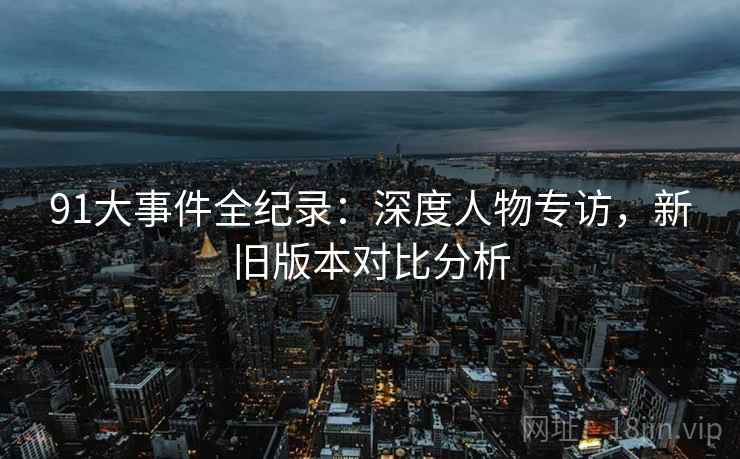 91大事件全纪录：深度人物专访，新旧版本对比分析