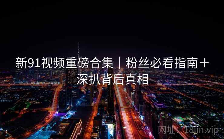 新91视频重磅合集｜粉丝必看指南＋深扒背后真相