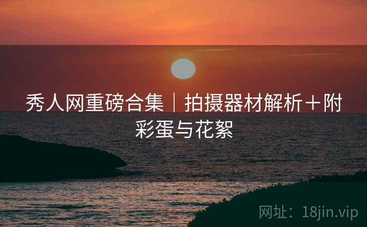 秀人网重磅合集｜拍摄器材解析＋附彩蛋与花絮
