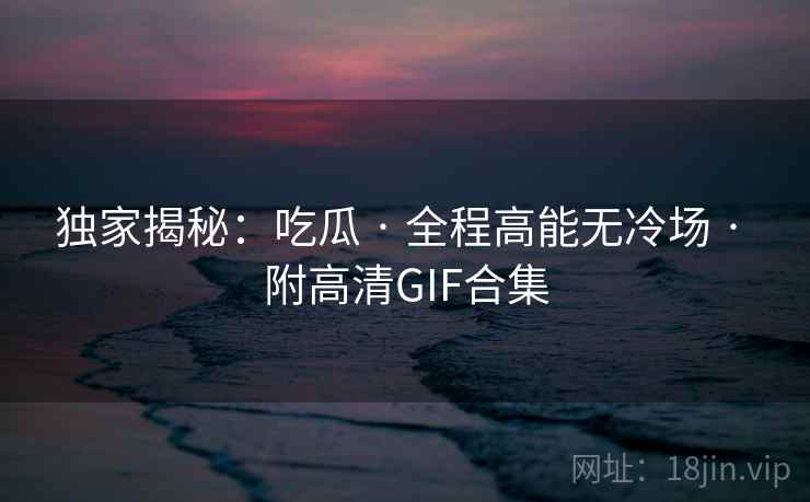 独家揭秘：吃瓜 · 全程高能无冷场 · 附高清GIF合集