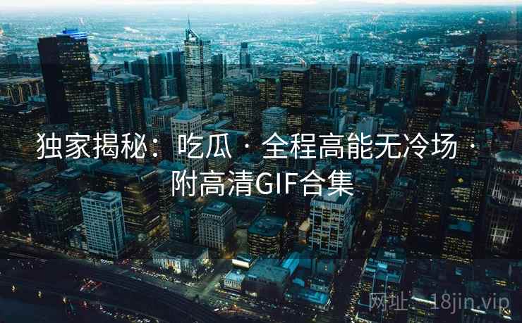 独家揭秘：吃瓜 · 全程高能无冷场 · 附高清GIF合集