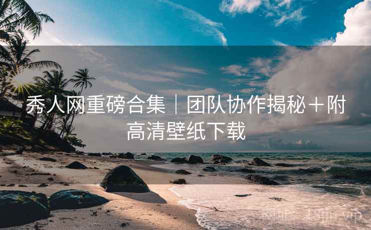 秀人网重磅合集｜团队协作揭秘＋附高清壁纸下载