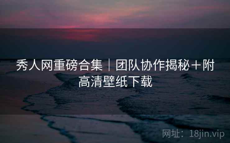 秀人网重磅合集｜团队协作揭秘＋附高清壁纸下载