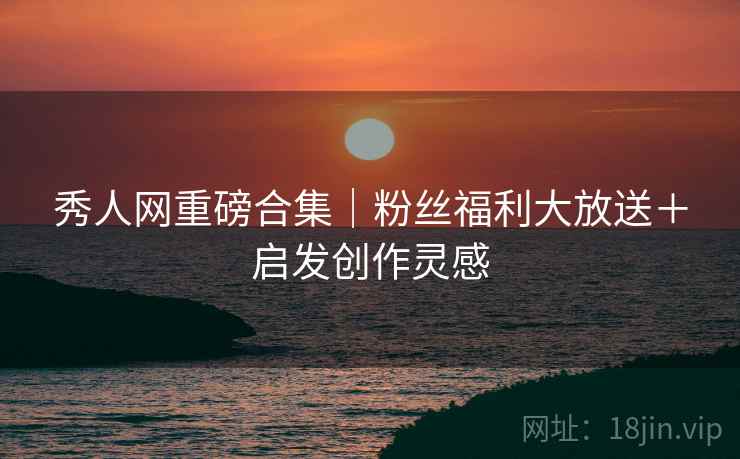 秀人网重磅合集｜粉丝福利大放送＋启发创作灵感