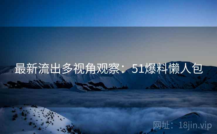 最新流出多视角观察：51爆料懒人包