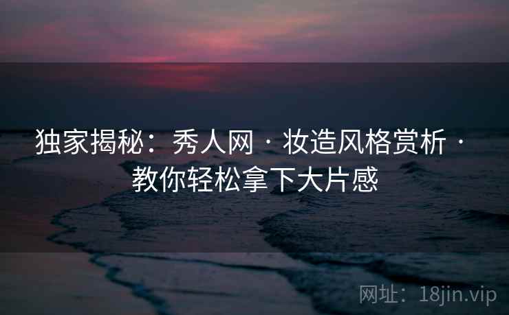 独家揭秘：秀人网 · 妆造风格赏析 · 教你轻松拿下大片感