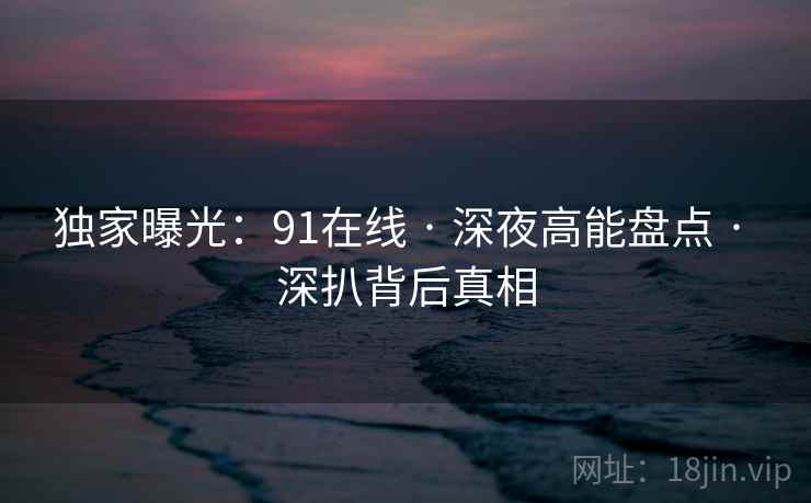 独家曝光：91在线 · 深夜高能盘点 · 深扒背后真相