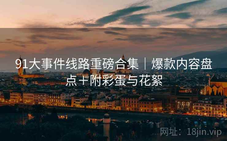 91大事件线路重磅合集｜爆款内容盘点＋附彩蛋与花絮