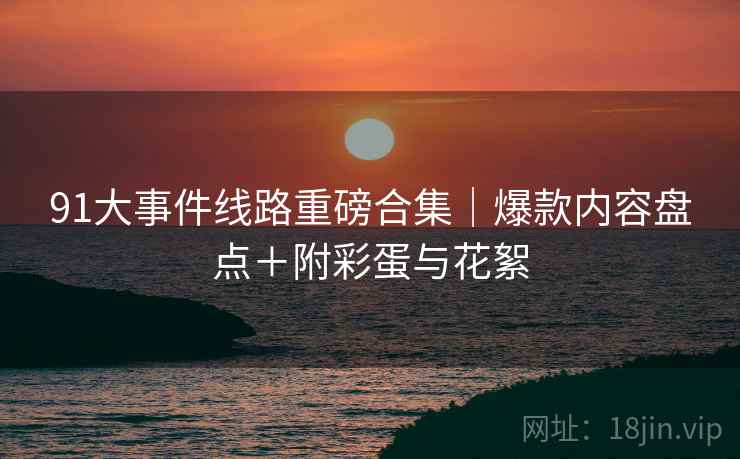 91大事件线路重磅合集｜爆款内容盘点＋附彩蛋与花絮