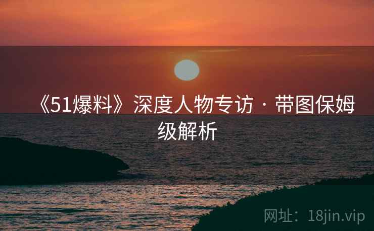 《51爆料》深度人物专访 · 带图保姆级解析