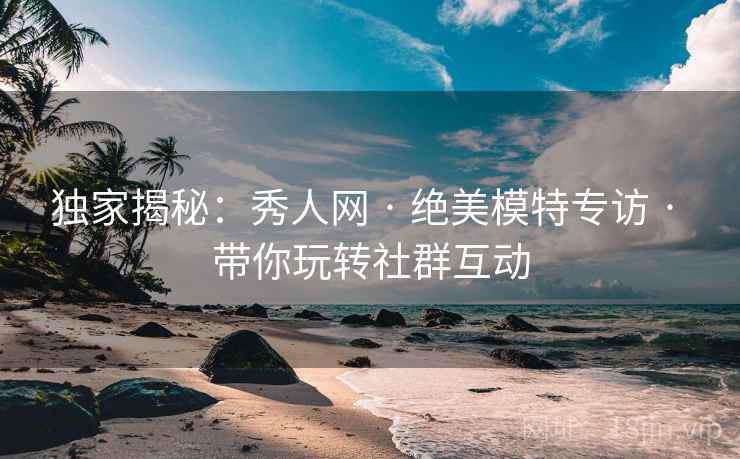 独家揭秘：秀人网 · 绝美模特专访 · 带你玩转社群互动