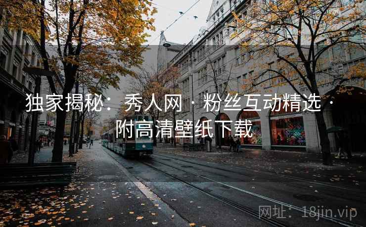 独家揭秘：秀人网 · 粉丝互动精选 · 附高清壁纸下载