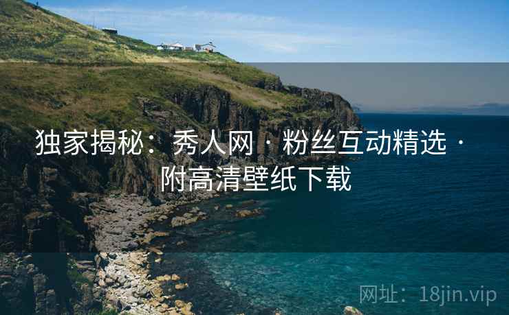 独家揭秘：秀人网 · 粉丝互动精选 · 附高清壁纸下载
