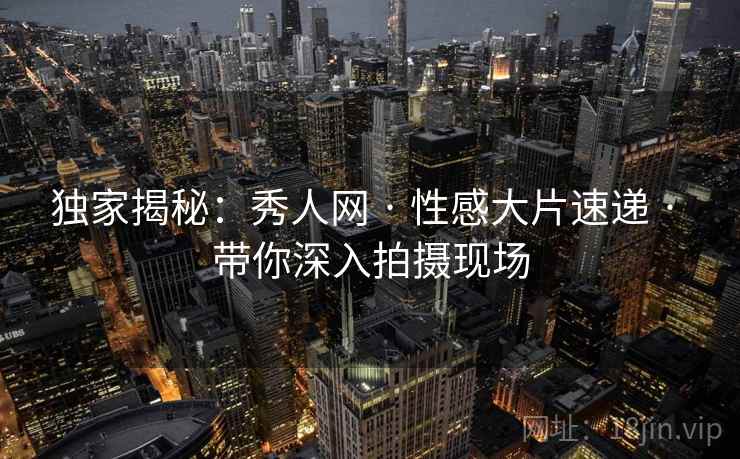 独家揭秘：秀人网 · 性感大片速递 · 带你深入拍摄现场